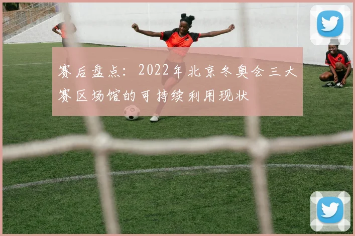 赛后盘点：2022年北京冬奥会三大赛区场馆的可持续利用现状
