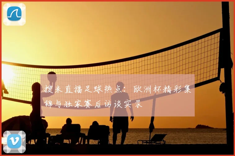 搜米直播足球热点：欧洲杯精彩集锦与独家赛后访谈实录