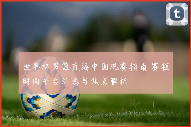 世界杯男篮直播中国观赛指南 赛程时间平台汇总与焦点解析