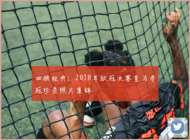 回顾经典:2018年欧冠决赛皇马夺冠珍贵照片集锦