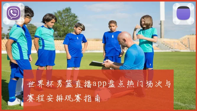 世界杯男篮直播app盘点热门场次与赛程安排观赛指南