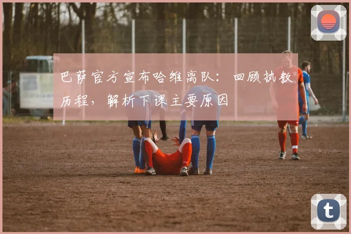 巴萨官方宣布哈维离队：回顾执教历程，解析下课主要原因