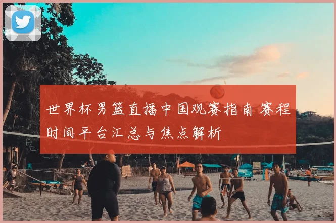 世界杯男篮直播中国观赛指南 赛程时间平台汇总与焦点解析